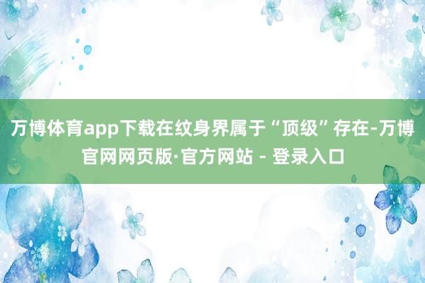 万博体育app下载在纹身界属于“顶级”存在-万博官网网页版·官方网站 - 登录入口