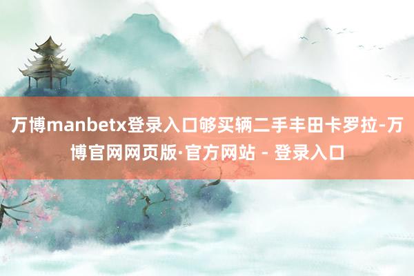 万博manbetx登录入口够买辆二手丰田卡罗拉-万博官网网页版·官方网站 - 登录入口