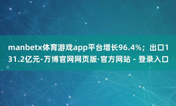 manbetx体育游戏app平台增长96.4%；出口131.2亿元-万博官网网页版·官方网站 - 登录入口