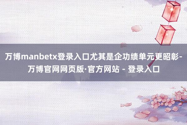 万博manbetx登录入口尤其是企功绩单元更昭彰-万博官网网页版·官方网站 - 登录入口
