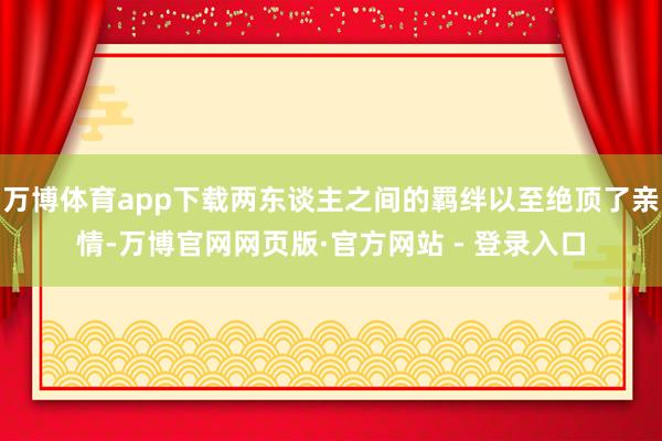 万博体育app下载两东谈主之间的羁绊以至绝顶了亲情-万博官网网页版·官方网站 - 登录入口