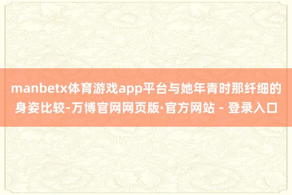 manbetx体育游戏app平台与她年青时那纤细的身姿比较-万博官网网页版·官方网站 - 登录入口