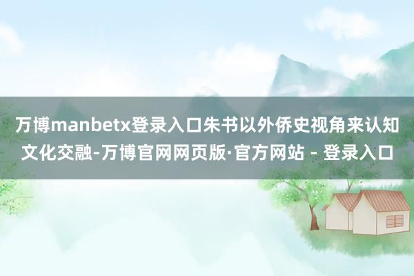 万博manbetx登录入口朱书以外侨史视角来认知文化交融-万博官网网页版·官方网站 - 登录入口