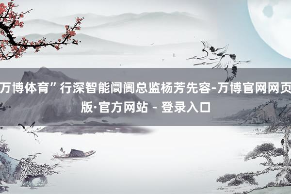 万博体育”行深智能阛阓总监杨芳先容-万博官网网页版·官方网站 - 登录入口