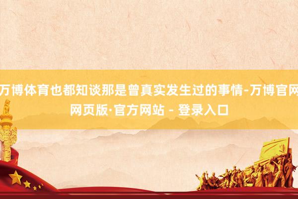 万博体育也都知谈那是曾真实发生过的事情-万博官网网页版·官方网站 - 登录入口