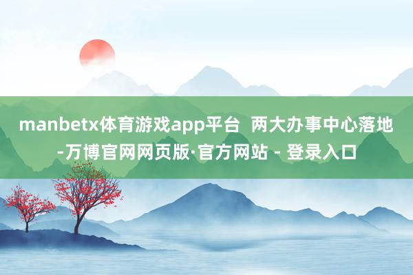 manbetx体育游戏app平台  两大办事中心落地-万博官网网页版·官方网站 - 登录入口