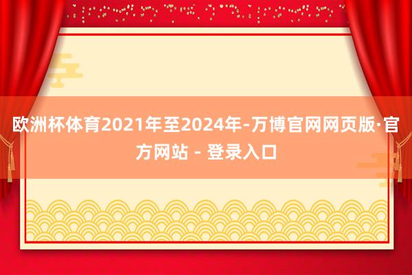 欧洲杯体育2021年至2024年-万博官网网页版·官方网站 - 登录入口