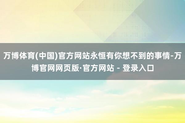 万博体育(中国)官方网站永恒有你想不到的事情-万博官网网页版·官方网站 - 登录入口