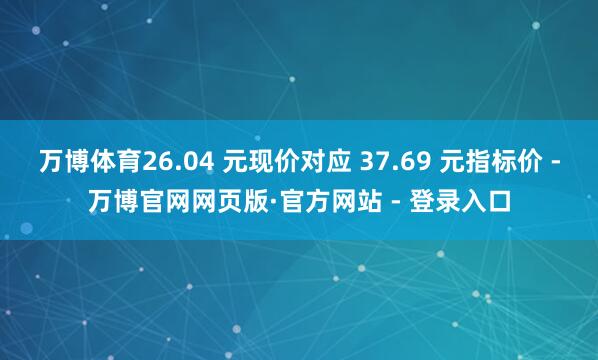 万博体育26.04 元现价对应 37.69 元指标价 -万博官网网页版·官方网站 - 登录入口