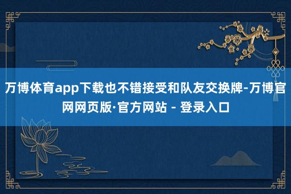 万博体育app下载也不错接受和队友交换牌-万博官网网页版·官方网站 - 登录入口