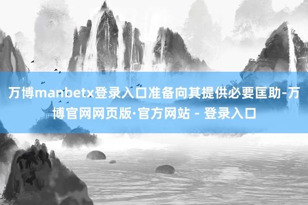 万博manbetx登录入口准备向其提供必要匡助-万博官网网页版·官方网站 - 登录入口