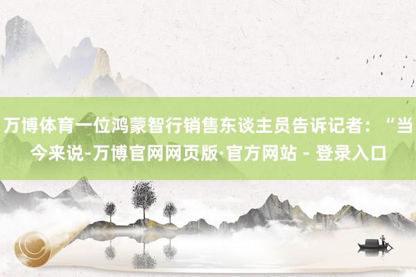 万博体育一位鸿蒙智行销售东谈主员告诉记者：“当今来说-万博官网网页版·官方网站 - 登录入口