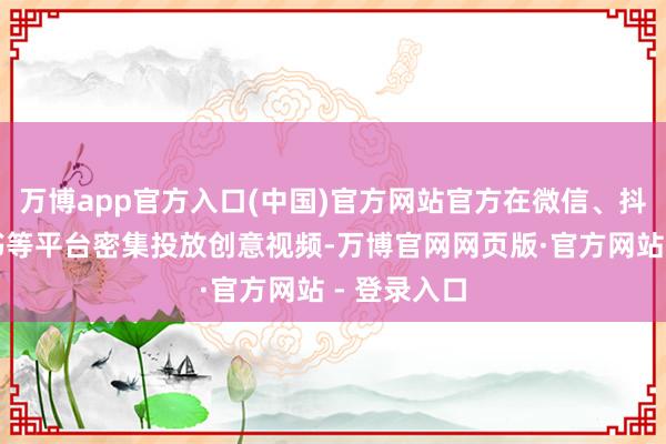 万博app官方入口(中国)官方网站官方在微信、抖音、小红书等平台密集投放创意视频-万博官网网页版·官方网站 - 登录入口