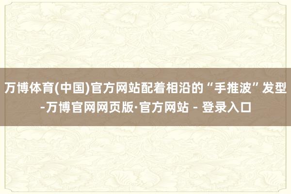 万博体育(中国)官方网站配着相沿的“手推波”发型-万博官网网页版·官方网站 - 登录入口