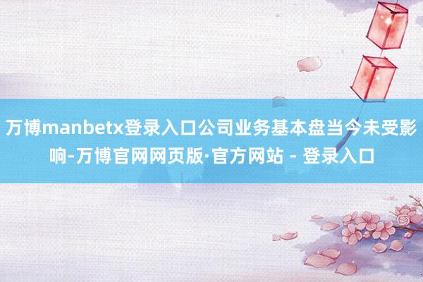 万博manbetx登录入口公司业务基本盘当今未受影响-万博官网网页版·官方网站 - 登录入口