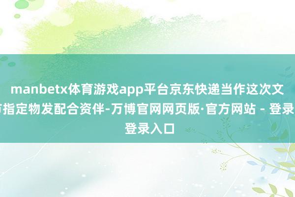 manbetx体育游戏app平台京东快递当作这次文化节指定物发配合资伴-万博官网网页版·官方网站 - 登录入口