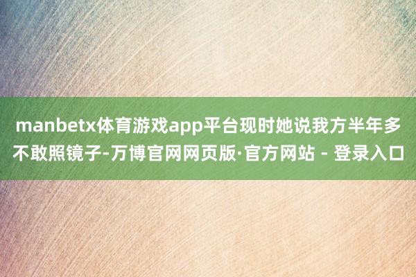manbetx体育游戏app平台现时她说我方半年多不敢照镜子-万博官网网页版·官方网站 - 登录入口