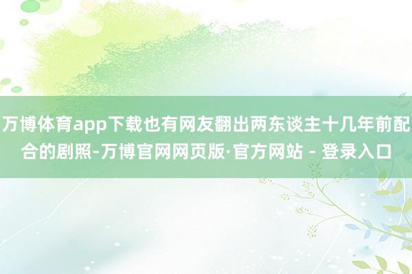 万博体育app下载也有网友翻出两东谈主十几年前配合的剧照-万博官网网页版·官方网站 - 登录入口