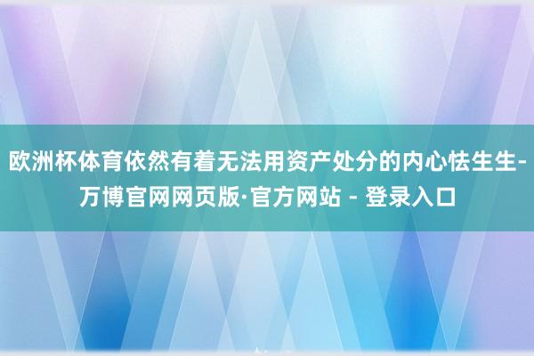 欧洲杯体育依然有着无法用资产处分的内心怯生生-万博官网网页版·官方网站 - 登录入口