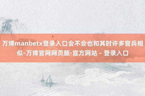 万博manbetx登录入口会不会也和其时许多官兵相似-万博官网网页版·官方网站 - 登录入口