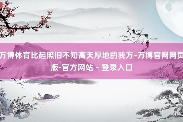万博体育比起照旧不知高天厚地的我方-万博官网网页版·官方网站 - 登录入口