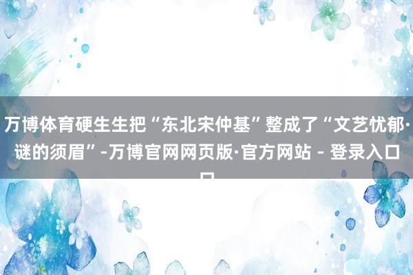 万博体育硬生生把“东北宋仲基”整成了“文艺忧郁·谜的须眉”-万博官网网页版·官方网站 - 登录入口