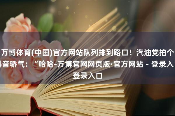万博体育(中国)官方网站队列排到路口！汽油党拍个抖音骄气：“哈哈-万博官网网页版·官方网站 - 登录入口