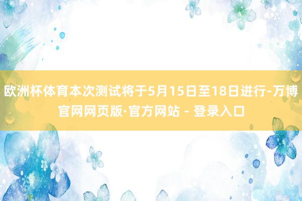欧洲杯体育本次测试将于5月15日至18日进行-万博官网网页版·官方网站 - 登录入口