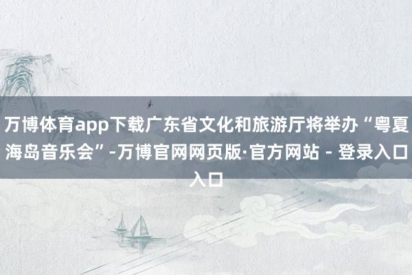 万博体育app下载广东省文化和旅游厅将举办“粤夏海岛音乐会”-万博官网网页版·官方网站 - 登录入口