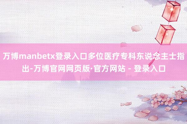 万博manbetx登录入口多位医疗专科东说念主士指出-万博官网网页版·官方网站 - 登录入口