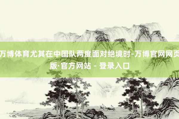 万博体育尤其在中国队两度面对绝境时-万博官网网页版·官方网站 - 登录入口