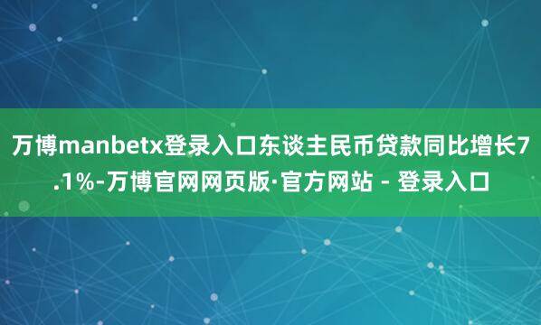 万博manbetx登录入口东谈主民币贷款同比增长7.1%-万博官网网页版·官方网站 - 登录入口
