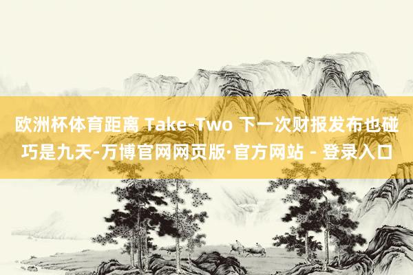 欧洲杯体育距离 Take-Two 下一次财报发布也碰巧是九天-万博官网网页版·官方网站 - 登录入口