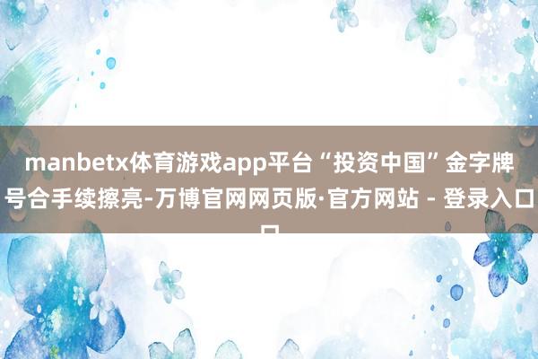 manbetx体育游戏app平台“投资中国”金字牌号合手续擦亮-万博官网网页版·官方网站 - 登录入口