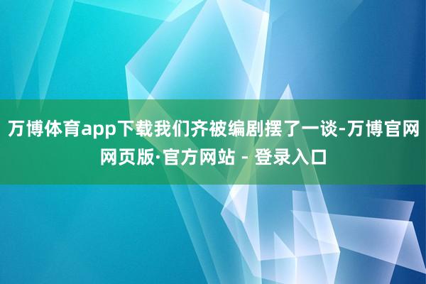 万博体育app下载我们齐被编剧摆了一谈-万博官网网页版·官方网站 - 登录入口