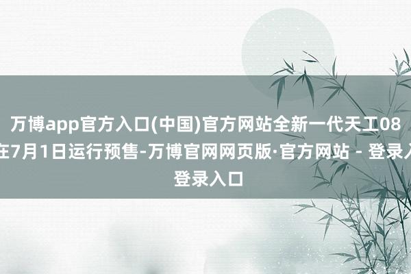 万博app官方入口(中国)官方网站全新一代天工08选在7月1日运行预售-万博官网网页版·官方网站 - 登录入口