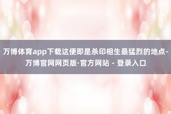 万博体育app下载这便即是杀印相生最猛烈的地点-万博官网网页版·官方网站 - 登录入口