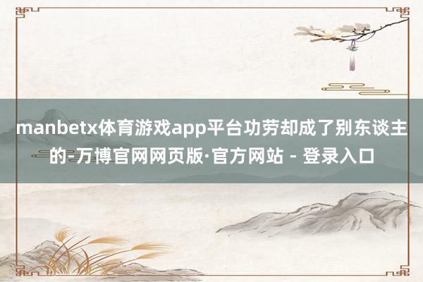 manbetx体育游戏app平台功劳却成了别东谈主的-万博官网网页版·官方网站 - 登录入口