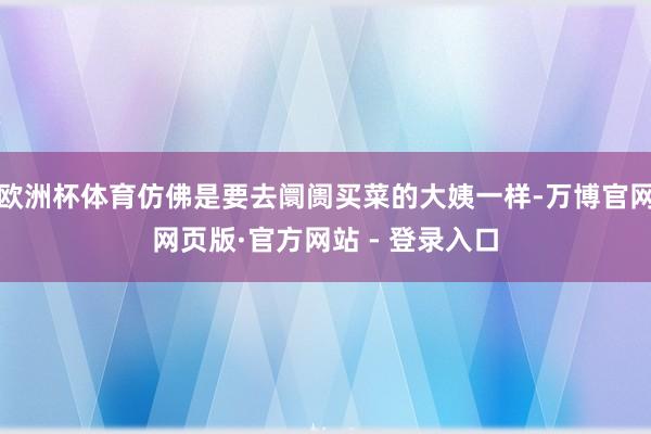 欧洲杯体育仿佛是要去阛阓买菜的大姨一样-万博官网网页版·官方网站 - 登录入口