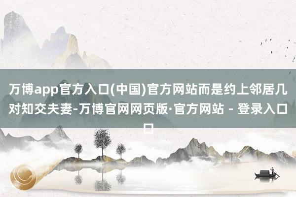 万博app官方入口(中国)官方网站而是约上邻居几对知交夫妻-万博官网网页版·官方网站 - 登录入口
