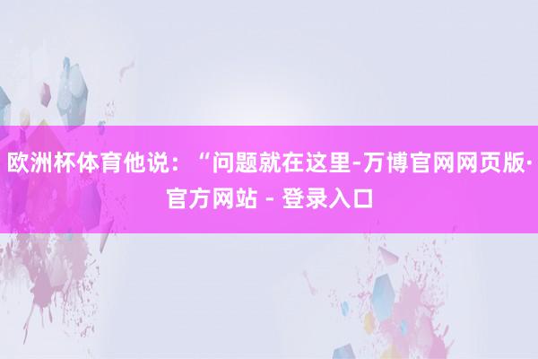 欧洲杯体育他说：“问题就在这里-万博官网网页版·官方网站 - 登录入口