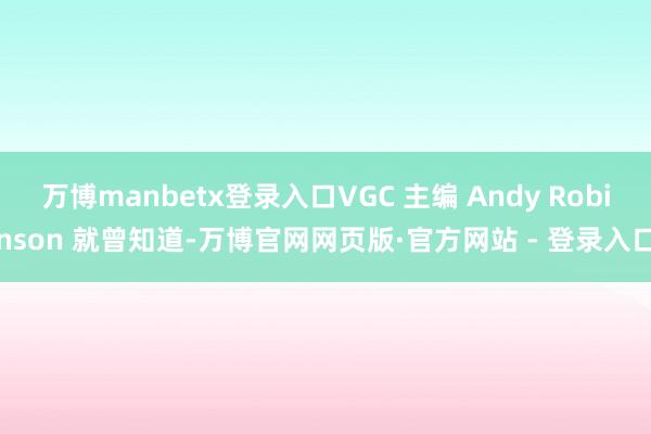 万博manbetx登录入口VGC 主编 Andy Robinson 就曾知道-万博官网网页版·官方网站 - 登录入口