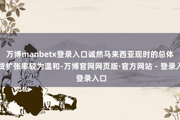 万博manbetx登录入口诚然马来西亚现时的总体通货扩张率较为温和-万博官网网页版·官方网站 - 登录入口