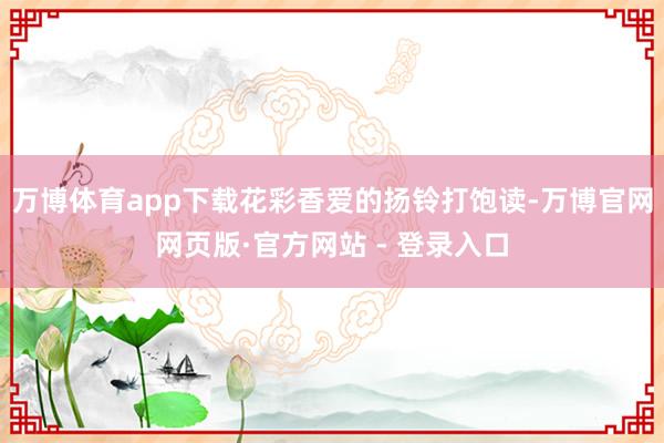 万博体育app下载花彩香爱的扬铃打饱读-万博官网网页版·官方网站 - 登录入口