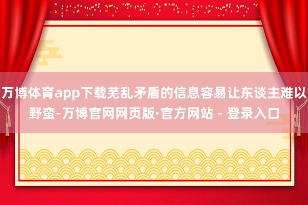 万博体育app下载芜乱矛盾的信息容易让东谈主难以野蛮-万博官网网页版·官方网站 - 登录入口