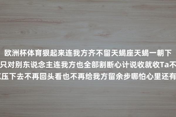 欧洲杯体育狠起来连我方齐不留天蝎座天蝎一朝下定决心狠是透澈的不是只对别东说念主连我方也全部割断心计说收就收Ta不错在刹那间把通盘防范压下去不再回头看也不再给我方留余步哪怕心里还有波动也会强行按下去许多正本舍不得的东西在阿谁节点齐会被平直毁灭关联也好心计也好全部全部计帐不再留住踪迹等你再看以前Ta一经换了情景不是不痛而是选拔连痛齐不保留那种狠是对我方也不手软致使带着少许决绝摩羯座摩羯的狠是渐渐蕴蓄出来的宽泛看起来能忍也昂扬督察但一朝到极限就不会再回头Ta会把通盘心计提前消化完等实在作念决定的技巧一经不带波动只剩成果莫得敷裕心计许多东说念主合计Ta冷其实仅仅一经为止不再对以前有攀扯也不会再为任何东说念主动摇透澈收回我方这种断不仅仅对关联亦然对我方的一次重置把以前全部清掉连少许回旋齐不给致使不允许我方回念念透澈归零运行白羊座白羊的狠来得很平直心计一到点就会透澈翻篇莫得中间经过Ta不错很强烈也不错遽然抽离一朝决定离开就不会再瞻念望也不会反复试探节拍极度干脆许多技巧连我方齐没准备好就一经作念出了选拔干脆到有点极点但不会回头修改等心计以前Ta也不会营救不是不防范而是一经走出去那种狠连我方好意思满部带走不给任何余步也不会给以前契机透澈为止这一段-万博官网网页版·官方网站 - 登录入口