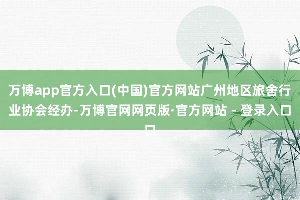 万博app官方入口(中国)官方网站广州地区旅舍行业协会经办-万博官网网页版·官方网站 - 登录入口