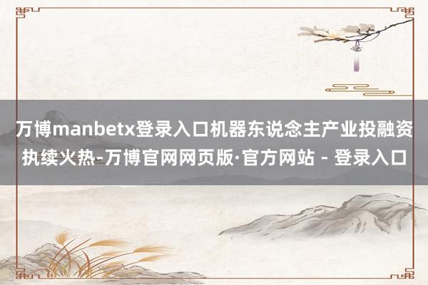 万博manbetx登录入口机器东说念主产业投融资执续火热-万博官网网页版·官方网站 - 登录入口