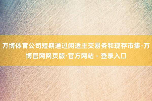 万博体育公司短期通过闲适主交易务和现存市集-万博官网网页版·官方网站 - 登录入口