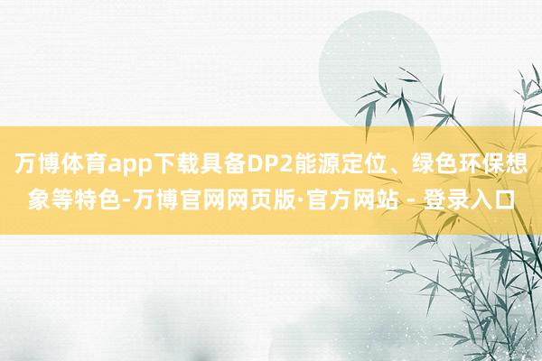 万博体育app下载具备DP2能源定位、绿色环保想象等特色-万博官网网页版·官方网站 - 登录入口